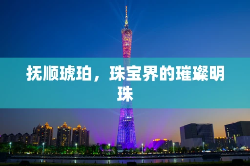 抚顺琥珀，珠宝界的璀璨明珠