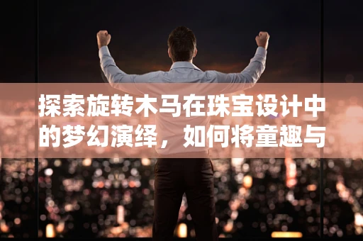 探索旋转木马在珠宝设计中的梦幻演绎，如何将童趣与奢华完美融合？