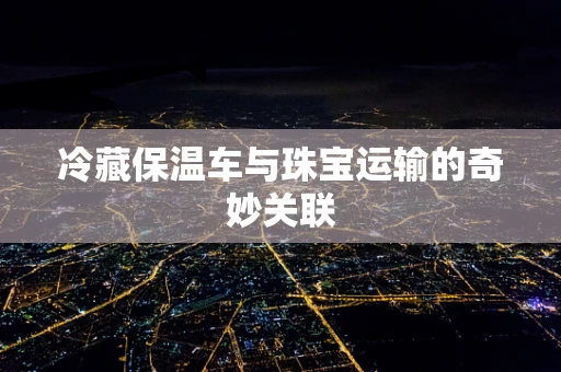 冷藏保温车与珠宝运输的奇妙关联