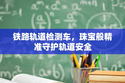 铁路轨道检测车，珠宝般精准守护轨道安全