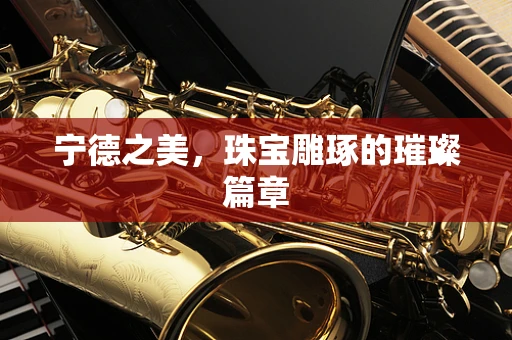 宁德之美，珠宝雕琢的璀璨篇章
