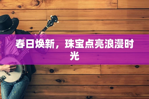春日焕新，珠宝点亮浪漫时光