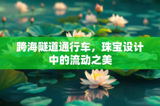 跨海隧道通行车，珠宝设计中的流动之美
