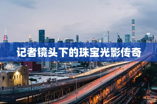 记者镜头下的珠宝光影传奇