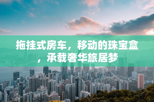 拖挂式房车，移动的珠宝盒，承载奢华旅居梦