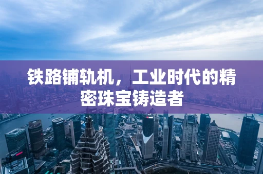 铁路铺轨机，工业时代的精密珠宝铸造者