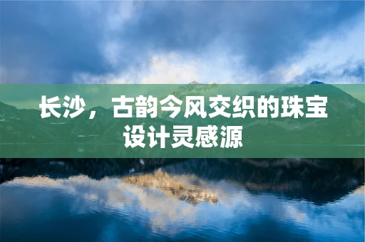 长沙，古韵今风交织的珠宝设计灵感源