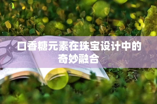 口香糖元素在珠宝设计中的奇妙融合