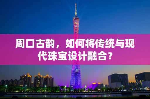 周口古韵，如何将传统与现代珠宝设计融合？
