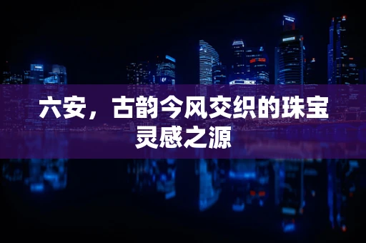 六安，古韵今风交织的珠宝灵感之源