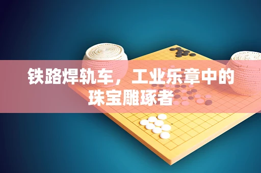 铁路焊轨车，工业乐章中的珠宝雕琢者