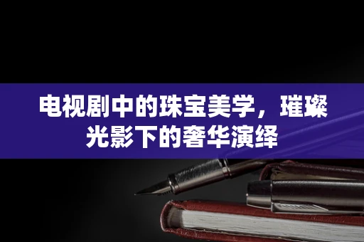电视剧中的珠宝美学，璀璨光影下的奢华演绎