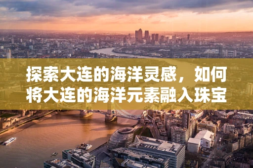 探索大连的海洋灵感，如何将大连的海洋元素融入珠宝设计中？