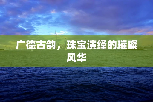 广德古韵，珠宝演绎的璀璨风华