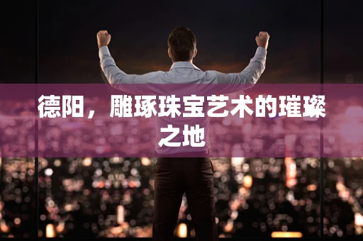 德阳，雕琢珠宝艺术的璀璨之地