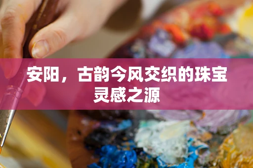 安阳，古韵今风交织的珠宝灵感之源
