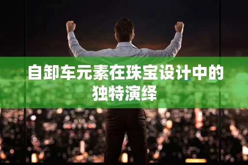自卸车元素在珠宝设计中的独特演绎