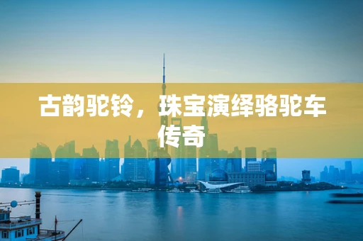 古韵驼铃，珠宝演绎骆驼车传奇