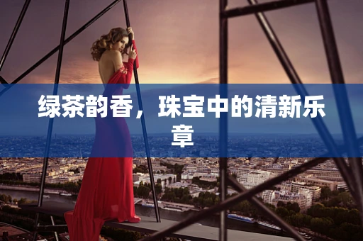 绿茶韵香，珠宝中的清新乐章