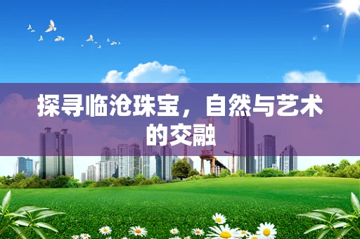 探寻临沧珠宝，自然与艺术的交融