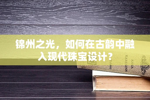 锦州之光，如何在古韵中融入现代珠宝设计？