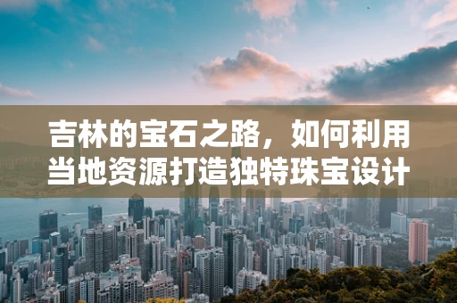 吉林的宝石之路，如何利用当地资源打造独特珠宝设计？