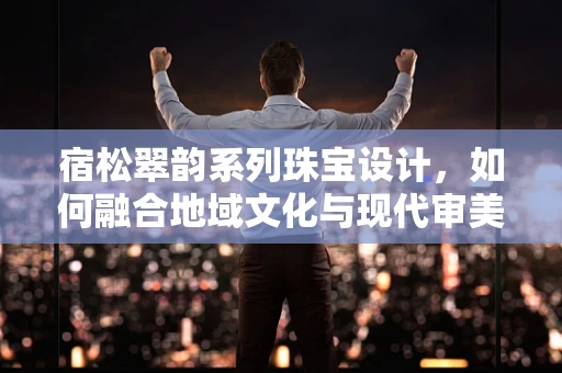 宿松翠韵系列珠宝设计，如何融合地域文化与现代审美？