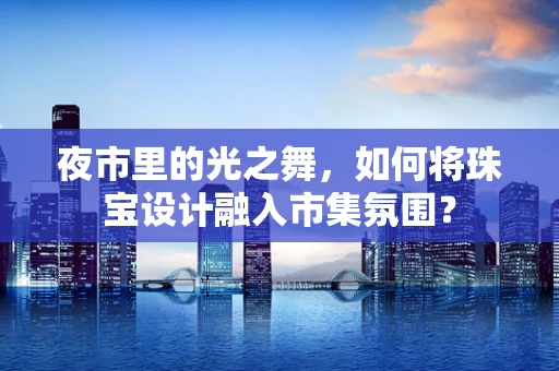 夜市里的光之舞，如何将珠宝设计融入市集氛围？