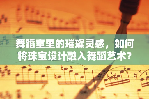 舞蹈室里的璀璨灵感，如何将珠宝设计融入舞蹈艺术？